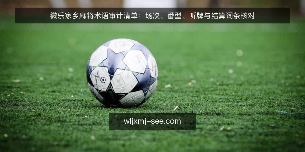 微乐家乡麻将术语审计清单：场次、番型、听牌与结算词条核对 — 为什么现在要审计术语理解 配图